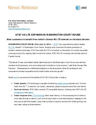For more information, contact:
Holly Hollingsworth, Media Relations
AT&T Ohio
614-223-5711
holly.hollingsworth@att.com
AT&T 4G LTE EXPANDS IN WASHINGTON COURT HOUSE
More customers to benefit from nation’s fastest 4G LTE network on the latest devices
WASHINGTON COURT HOUSE, Ohio (July 10, 2013) — AT&T* has expanded the nation’s fastest
4G LTE network** in Washington Court House, bringing more customers the latest generation of
wireless network technology. AT&T launched 4G LTE in Columbus on November 16, and the expanded
coverage is part of its ongoing rollout across the market. AT&T 4G LTE coverage now includes parts of
Fayette County.
―The launch of new, even faster mobile Internet service in the Washington Court House area will help
residents and businesses, who are working hard to rebuild our local economy,‖ said State Senator Bob
Peterson. ―Advancement in mobile technologies is a critical economic driver for businesses and
consumers to remain competitive and to foster further economic growth.‖
Watch here to see several of the benefits AT&T 4G LTE provides, including:
Faster speeds. LTE technology is capable of delivering mobile Internet speeds up to 10 times
faster than 3G***. Customers can stream, download, upload and game faster than ever before.
Cool new devices. AT&T offers several LTE-compatible devices, including new AT&T 4G LTE
smartphones and tablets.
Faster response time. LTE technology offers lower latency, or the processing time it takes to
move data through a network, such as how long it takes to start downloading a webpage or file
once you’ve sent the request. Lower latency helps to improve services like mobile gaming, two-
way video calling and telemedicine.
 