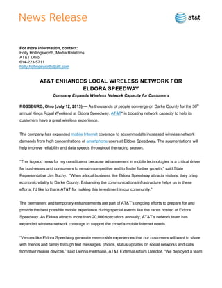 For more information, contact:
Holly Hollingsworth, Media Relations
AT&T Ohio
614-223-5711
holly.hollingsworth@att.com
AT&T ENHANCES LOCAL WIRELESS NETWORK FOR
ELDORA SPEEDWAY
Company Expands Wireless Network Capacity for Customers
ROSSBURG, Ohio (July 12, 2013) — As thousands of people converge on Darke County for the 30th
annual Kings Royal Weekend at Eldora Speedway, AT&T* is boosting network capacity to help its
customers have a great wireless experience.
The company has expanded mobile Internet coverage to accommodate increased wireless network
demands from high concentrations of smartphone users at Eldora Speedway. The augmentations will
help improve reliability and data speeds throughout the racing season.
―This is good news for my constituents because advancement in mobile technologies is a critical driver
for businesses and consumers to remain competitive and to foster further growth,‖ said State
Representative Jim Buchy. ―When a local business like Eldora Speedway attracts visitors, they bring
economic vitality to Darke County. Enhancing the communications infrastructure helps us in these
efforts; I’d like to thank AT&T for making this investment in our community.‖
The permanent and temporary enhancements are part of AT&T’s ongoing efforts to prepare for and
provide the best possible mobile experience during special events like the races hosted at Eldora
Speedway. As Eldora attracts more than 20,000 spectators annually, AT&T’s network team has
expanded wireless network coverage to support the crowd’s mobile Internet needs.
―Venues like Eldora Speedway generate memorable experiences that our customers will want to share
with friends and family through text messages, photos, status updates on social networks and calls
from their mobile devices,‖ said Dennis Hellmann, AT&T External Affairs Director. ―We deployed a team
 