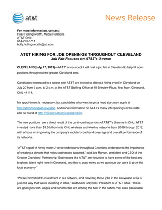 For more information, contact:
Holly Hollingsworth, Media Relations
AT&T Ohio
614-223-5711
holly.hollingsworth@att.com
AT&T HIRING FOR JOB OPENINGS THROUGHOUT CLEVELAND
Job Fair Focuses on AT&T’s U-verse
CLEVELAND(July 17, 2013)—AT&T* announced it will host a job fair in Clevelandto help fill open
positions throughout the greater Cleveland area.
Candidates interested in a career with AT&T are invited to attend a hiring event in Cleveland on
July 20 from 9 a.m. to 2 p.m. at the AT&T Staffing Office at 45 Erieview Plaza, first floor, Cleveland,
Ohio 44114.
No appointment is necessary, but candidates who want to get a head start may apply at
http://att.jobs/InstallCleveland. Additional information on AT&T’s many job openings in the state
can be found at http://connect.att.jobs/search/ohio.
The new positions are a direct result of the continued expansion of AT&T’s U-verse in Ohio. AT&T
invested more than $1.5 billion in its Ohio wireless and wireline networks from 2010 through 2012,
with a focus on improving the company’s mobile broadband coverage and overall performance of
its networks.
―AT&T’s goal of hiring more U-verse technicians throughout Cleveland underscores the importance
of creating a climate that helps businesses succeed,‖ said Joe Roman, president and CEO of the
Greater Cleveland Partnership.―Businesses like AT&T are fortunate to have some of the best and
brightest talent right here in Cleveland, and this is good news as we continue our work to grow the
local economy.‖
―We’re committed to investment in our network, and providing these jobs in the Cleveland area is
just one way that we’re investing in Ohio,‖ saidAdam Grzybicki, President of AT&T Ohio. ―These
are good jobs with wages and benefits that are among the best in the nation. We seek passionate
 