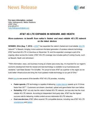 For more information, contact:
Holly Hollingsworth, Media Relations
AT&T Ohio
614-223-5711
holly.hollingsworth@att.com
AT&T 4G LTE EXPANDS IN NEWARK AND HEATH
More customers to benefit from nation’s fastest and most reliable 4G LTE network
on the latest devices
NEWARK, Ohio (Aug. 7, 2013) —AT&T* has expanded the nation’s fastest and most reliable 4G LTE
network** in Newark, bringing more customers the latest generation of wireless network technology.
AT&T launched 4G LTE in Columbus on November 16, and the expanded coverage is part of its
ongoing rollout across the market. AT&T 4G LTE coverage now includes parts of Licking County, such
as Newark, Heath and Johnstown.
“"With information, news, and business moving at a faster pace every day, it's important for our region's
economic development that the newest and best technology is available to our businesses and
residents," said State Senator Tim Schaffer. “I'm proud to have AT&T as a partner in this region as we
build better infrastructure and bring the most updated mobile technology to our part of Ohio."
Watch here to see several of the benefits AT&T 4G LTE provides, including:
 Faster speeds. LTE technology is capable of delivering mobile Internet speeds up to 10 times
faster than 3G***. Customers can stream, download, upload and game faster than ever before.
 Reliability. AT&T not only has the nation’s fastest 4G LTE network, but now also has the most
reliable 4G LTE network. According to independent third-party data, AT&T has the highest
success rate for delivering mobile content across nationwide 4G LTE networks.
 Cool new devices. AT&T offers several LTE-compatible devices, including new AT&T 4G LTE
smartphones and tablets.
 