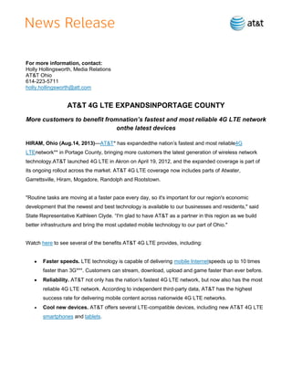 For more information, contact:
Holly Hollingsworth, Media Relations
AT&T Ohio
614-223-5711
holly.hollingsworth@att.com
AT&T 4G LTE EXPANDSINPORTAGE COUNTY
More customers to benefit fromnation’s fastest and most reliable 4G LTE network
onthe latest devices
HIRAM, Ohio (Aug.14, 2013)—AT&T* has expandedthe nation’s fastest and most reliable4G
LTEnetwork** in Portage County, bringing more customers the latest generation of wireless network
technology.AT&T launched 4G LTE in Akron on April 19, 2012, and the expanded coverage is part of
its ongoing rollout across the market. AT&T 4G LTE coverage now includes parts of Atwater,
Garrettsville, Hiram, Mogadore, Randolph and Rootstown.
"Routine tasks are moving at a faster pace every day, so it's important for our region's economic
development that the newest and best technology is available to our businesses and residents," said
State Representative Kathleen Clyde. ―I'm glad to have AT&T as a partner in this region as we build
better infrastructure and bring the most updated mobile technology to our part of Ohio."
Watch here to see several of the benefits AT&T 4G LTE provides, including:
Faster speeds. LTE technology is capable of delivering mobile Internetspeeds up to 10 times
faster than 3G***. Customers can stream, download, upload and game faster than ever before.
Reliability. AT&T not only has the nation’s fastest 4G LTE network, but now also has the most
reliable 4G LTE network. According to independent third-party data, AT&T has the highest
success rate for delivering mobile content across nationwide 4G LTE networks.
Cool new devices. AT&T offers several LTE-compatible devices, including new AT&T 4G LTE
smartphones and tablets.
 