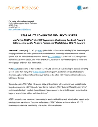 For more information, contact:
Holly Hollingsworth, Media Relations
AT&T Ohio
614-223-5711
holly.hollingsworth@att.com
AT&T 4G LTE COMING TOSANDUSKYTHIS YEAR
As Part of AT&T’s Project VIP Investment, Customers Can Look Forward
toConnecting on the Nation’s Fastest and Most Reliable 4G LTE Network
SANDUSKY, Ohio (Aug.21, 2013)—AT&T* plans to roll out4G LTEin Sandusky by the end of this year,
bringing customers the latest generation of wireless network technology and faster mobile Internet
speeds from the nation’s fastest and most reliable 4G LTE network**.AT&T 4G LTE currently covers
more than 225 million people, and by the end of 2013, coverage is expected to expand to nearly 270
million people and more than 400 markets.
Watchhereto see several of the benefits AT&T 4G LTE provides. LTE technology is capable delivering
speeds faster than many other mobile Internet technologies***. Customers will be able to stream,
download, upload and game faster than ever before on the latest 4G LTE-compatible smartphones,
tablets and devices.
―Sandusky enjoys AT&T’s fast 4G speeds today, and our teams will be working hard across the city
toward our upcoming 4G LTE launch,‖ said Dennis Hellmann, AT&T External Affairs Director. ―AT&T
customers inSandusky can look forward to even faster speeds by the end of the year, on our leading
lineup of smartphones, tablets and other devices.‖
AT&T’s innovation and investment has resulted in a nationwide 4G network with ultra-fast speeds and a
consistent user experience. The great performance of AT&T’s fastest and most reliable 4G LTE
network continues to be validated by independent third-party testing:
 