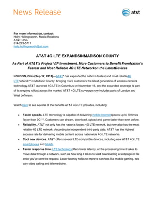 For more information, contact:
Holly Hollingsworth, Media Relations
AT&T Ohio
614-223-5711
holly.hollingsworth@att.com
AT&T 4G LTE EXPANDSINMADISON COUNTY
As Part of AT&T’s Project VIP Investment, More Customers to Benefit FromNation’s
Fastest and Most Reliable 4G LTE Networkon the LatestDevices
LONDON, Ohio (Sep.12, 2013)—AT&T* has expandedthe nation’s fastest and most reliable4G
LTEnetwork** in Madison County, bringing more customers the latest generation of wireless network
technology.AT&T launched 4G LTE in Columbus on November 16, and the expanded coverage is part
of its ongoing rollout across the market. AT&T 4G LTE coverage now includes parts of London and
West Jefferson.
Watch here to see several of the benefits AT&T 4G LTE provides, including:
Faster speeds. LTE technology is capable of delivering mobile Internetspeeds up to 10 times
faster than 3G***. Customers can stream, download, upload and game faster than ever before.
Reliability. AT&T not only has the nation’s fastest 4G LTE network, but now also has the most
reliable 4G LTE network. According to independent third-party data, AT&T has the highest
success rate for delivering mobile content across nationwide 4G LTE networks.
Cool new devices. AT&T offers several LTE-compatible devices, including new AT&T 4G LTE
smartphones and tablets.
Faster response time. LTE technologyoffers lower latency, or the processing time it takes to
move data through a network, such as how long it takes to start downloading a webpage or file
once you’ve sent the request. Lower latency helps to improve services like mobile gaming, two-
way video calling and telemedicine.
 