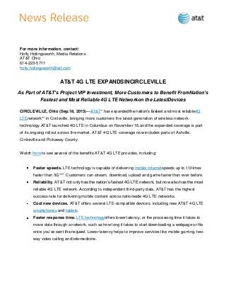 For more information, contact:
Holly Hollingsworth, Media Relations
AT&T Ohio
614-223-5711
holly.hollingsworth@att.com
AT&T 4G LTE EXPANDSINCIRCLEVILLE
As Part of AT&T’s Project VIP Investment, More Customers to Benefit FromNation’s
Fastest and Most Reliable 4G LTE Networkon the LatestDevices
CIRCLEVILLE, Ohio (Sep.18, 2013)—AT&T* has expandedthe nation’s fastest and most reliable4G
LTEnetwork** in Circleville, bringing more customers the latest generation of wireless network
technology.AT&T launched 4G LTE in Columbus on November 16,and the expanded coverage is part
of its ongoing rollout across the market. AT&T 4G LTE coverage now includes parts of Ashville,
Circleville and Pickaway County.
Watch here to see several of the benefits AT&T 4G LTE provides, including:
Faster speeds. LTE technology is capable of delivering mobile Internetspeeds up to 10 times
faster than 3G***. Customers can stream, download, upload and game faster than ever before.
Reliability. AT&T not only has the nation’s fastest 4G LTE network, but now also has the most
reliable 4G LTE network. According to independent third-party data, AT&T has the highest
success rate for delivering mobile content across nationwide 4G LTE networks.
Cool new devices. AT&T offers several LTE-compatible devices, including new AT&T 4G LTE
smartphones and tablets.
Faster response time. LTE technologyoffers lower latency, or the processing time it takes to
move data through a network, such as how long it takes to start downloading a webpage or file
once you’ve sent the request. Lower latency helps to improve services like mobile gaming, two-
way video calling and telemedicine.
 