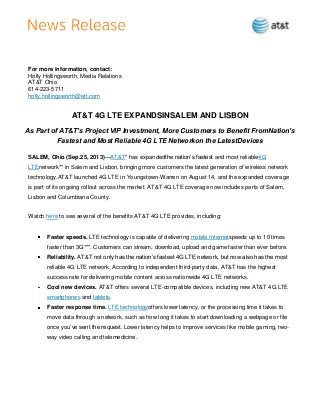 For more information, contact:
Holly Hollingsworth, Media Relations
AT&T Ohio
614-223-5711
holly.hollingsworth@att.com
AT&T 4G LTE EXPANDSINSALEM AND LISBON
As Part of AT&T’s Project VIP Investment, More Customers to Benefit FromNation’s
Fastest and Most Reliable 4G LTE Networkon the LatestDevices
SALEM, Ohio (Sep.25, 2013)—AT&T* has expandedthe nation’s fastest and most reliable4G
LTEnetwork** in Salem and Lisbon, bringing more customers the latest generation of wireless network
technology.AT&T launched 4G LTE in Youngstown-Warren on August 14, and the expanded coverage
is part of its ongoing rollout across the market. AT&T 4G LTE coverage now includes parts of Salem,
Lisbon and Columbiana County.
Watch here to see several of the benefits AT&T 4G LTE provides, including:
Faster speeds. LTE technology is capable of delivering mobile Internetspeeds up to 10 times
faster than 3G***. Customers can stream, download, upload and game faster than ever before.
Reliability. AT&T not only has the nation’s fastest 4G LTE network, but now also has the most
reliable 4G LTE network. According to independent third-party data, AT&T has the highest
success rate for delivering mobile content across nationwide 4G LTE networks.
Cool new devices. AT&T offers several LTE-compatible devices, including new AT&T 4G LTE
smartphones and tablets.
Faster response time. LTE technologyoffers lower latency, or the processing time it takes to
move data through a network, such as how long it takes to start downloading a webpage or file
once you’ve sent the request. Lower latency helps to improve services like mobile gaming, two-
way video calling and telemedicine.
 