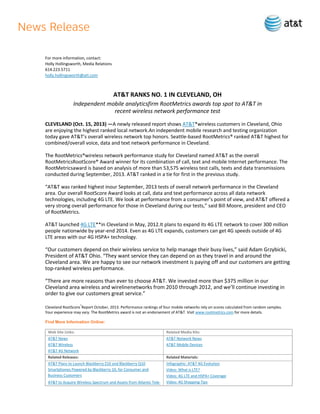 For more information, contact:
Holly Hollingsworth, Media Relations
614.223.5711
holly.hollingsworth@att.com

AT&T RANKS NO. 1 IN CLEVELAND, OH
Independent mobile analyticsfirm RootMetrics awards top spot to AT&T in
recent wireless network performance test
CLEVELAND (Oct. 15, 2013) —A newly released report shows AT&T*wireless customers in Cleveland, Ohio
are enjoying the highest ranked local network.An independent mobile research and testing organization
today gave AT&T’s overall wireless network top honors. Seattle-based RootMetrics® ranked AT&T highest for
combined/overall voice, data and text network performance in Cleveland.
The RootMetrics®wireless network performance study for Cleveland named AT&T as the overall
RootMetricsRootScore® Award winner for its combination of call, text and mobile Internet performance. The
RootMetricsaward is based on analysis of more than 53,575 wireless test calls, texts and data transmissions
conducted during September, 2013. AT&T ranked in a tie for first in the previous study.
“AT&T was ranked highest inour September, 2013 tests of overall network performance in the Cleveland
area. Our overall RootScore Award looks at call, data and text performance across all data network
technologies, including 4G LTE. We look at performance from a consumer’s point of view, and AT&T offered a
very strong overall performance for those in Cleveland during our tests,” said Bill Moore, president and CEO
of RootMetrics.
AT&T launched 4G LTE**in Cleveland in May, 2012.It plans to expand its 4G LTE network to cover 300 million
people nationwide by year-end 2014. Even as 4G LTE expands, customers can get 4G speeds outside of 4G
LTE areas with our 4G HSPA+ technology.

“Our customers depend on their wireless service to help manage their busy lives,” said Adam Grzybicki,
President of AT&T Ohio. “They want service they can depend on as they travel in and around the
Cleveland area. We are happy to see our network investment is paying off and our customers are getting
top-ranked wireless performance.
“There are more reasons than ever to choose AT&T. We invested more than $375 million in our
Cleveland area wireless and wirelinenetworks from 2010 through 2012, and we’ll continue investing in
order to give our customers great service.”
Cleveland RootScore®Report October, 2013. Performance rankings of four mobile networks rely on scores calculated from random samples.
Your experience may vary. The RootMetrics award is not an endorsement of AT&T. Visit www.rootmetrics.com for more details.
Find More Information Online:
Web Site Links:

Related Media Kits:

AT&T News
AT&T Wireless
AT&T 4G Network

AT&T Network News
AT&T Mobile Devices

Related Releases:

Related Materials:

AT&T Plans to Launch Blackberry Z10 and Blackberry Q10
Smartphones Powered by Blackberry 10, for Consumer and
Business Customers

Infographic: AT&T 4G Evolution
Video: What is LTE?
Video: 4G LTE and HSPA+ Coverage
Video: 4G Shopping Tips

AT&T to Acquire Wireless Spectrum and Assets from Atlantic Tele-

 