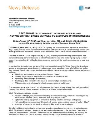 For more information, contact:
Holly Hollingsworth, Media Relations
AT&T Ohio
614-223-5711
holly.hollingsworth@att.com

AT&T BRINGS ‘BLAZING-FAST’ INTERNET ACCESS AND
ADVANCED FIBER-BASED SERVICES TO 2,500-PLUS OHIO BUSINESSES
Under Project VIP, AT&T has ‘lit up’ more than 100 multi-tenant office buildings
across the state, helping take the ‘speed of business to next level’
COLUMBUS, Ohio (Oct. 15, 2013) – AT&T is “lighting up” businesses at an impressive pace these
days. So far, service crews have installed fiber to an additional 107 multi-tenant buildings across Ohio,
making fiber-based broadband services available to more than 2,500 business customer locations.
The effort is part of AT&T’s Project Velocity IP (VIP), a three-year investment plan to expand and
enhance the company’s wireless and wireline IP broadband networks, including deploying its fiber
network to an additional 1 million business customer locations in its wireline service area by year-end
2015.
Under the fiber to the building program, Ohio businesses in these AT&T Fiber Ready Buildings have
access to an expanded array of security, network and cloud-based services, all of which ride on the
fiber network. Specifically, companies in these buildings can more quickly and seamlessly perform such
tasks as:
 Uploading and downloading large data files and images;
 Sharing large files with employees or customers in other locations;
 Uploading edits to company websites;
 Backing up data remotely in the cloud at one or multiple locations; and
 Videoconferencing with suppliers, business partners and customers.
The services are especially beneficial to businesses that regularly handle huge files such as medical
images, illustrations, videos, engineering designs, and large presentation decks.
AT&T Fiber Ready buildings provide:
 Reliable and highly secure access to leading business technology solutions, including cloud,
virtual private network (VPN), and voice over IP (VoIP) services.
 Options for adding equipment to enhance in-building wireless coverage and speeds.
 High-speed internet access over Ethernet with upload and download speeds of up to 1 Gbps**.
 Improved efficiency by converging voice and data over the same network.
“By offering blazing-fast upload and download speeds, generally available to only large businesses,
AT&T Fiber Ready buildings can take small and medium businesses to the next level,” said Adam
Grzybicki, President of AT&T Ohio. “Fiber-based wired and wireless services bring the world to our
business customers, but, just as important, they also help bring these customers to the world.”

 