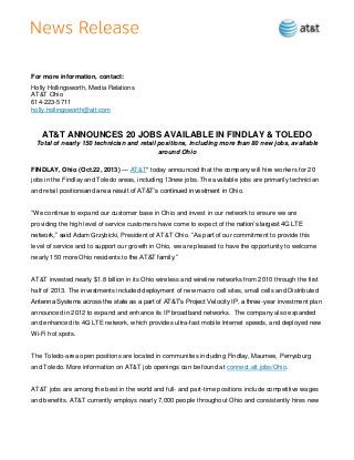 For more information, contact:
Holly Hollingsworth, Media Relations
AT&T Ohio
614-223-5711
holly.hollingsworth@att.com

AT&T ANNOUNCES 20 JOBS AVAILABLE IN FINDLAY & TOLEDO
Total of nearly 150 technician and retail positions, including more than 80 new jobs, available
around Ohio
FINDLAY, Ohio (Oct.22, 2013) — AT&T* today announced that the company will hire workers for 20
jobs in the Findlay and Toledo areas, including 13new jobs. The available jobs are primarily technician
and retail positionsand are a result of AT&T’s continued investment in Ohio.
―We continue to expand our customer base in Ohio and invest in our network to ensure we are
providing the high level of service customers have come to expect of the nation’s largest 4G LTE
network,‖ said Adam Grzybicki, President of AT&T Ohio. ―As part of our commitment to provide this
level of service and to support our growth in Ohio, we are pleased to have the opportunity to welcome
nearly 150 more Ohio residents to the AT&T family.‖

AT&T invested nearly $1.8 billion in its Ohio wireless and wireline networks from 2010 through the first
half of 2013. The investments included deployment of new macro cell sites, small cells and Distributed
Antenna Systems across the state as a part of AT&T’s Project Velocity IP, a three-year investment plan
announced in 2012 to expand and enhance its IP broadband networks. The company also expanded
and enhanced its 4G LTE network, which provides ultra-fast mobile Internet speeds, and deployed new
Wi-Fi hot spots.

The Toledo-area open positions are located in communities including Findlay, Maumee, Perrysburg
and Toledo. More information on AT&T job openings can be found at connect.att.jobs/Ohio.

AT&T jobs are among the best in the world and full- and part-time positions include competitive wages
and benefits. AT&T currently employs nearly 7,000 people throughout Ohio and consistently hires new

 