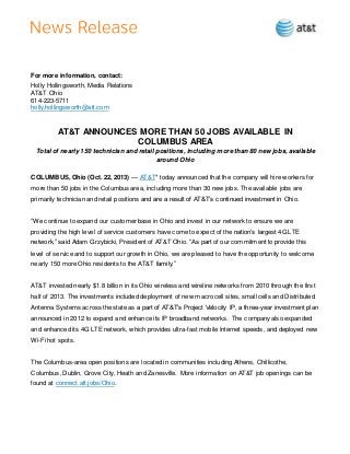 For more information, contact:
Holly Hollingsworth, Media Relations
AT&T Ohio
614-223-5711
holly.hollingsworth@att.com
AT&T ANNOUNCES MORE THAN 50 JOBS AVAILABLE IN
COLUMBUS AREA
Total of nearly 150 technician and retail positions, including more than 80 new jobs, available
around Ohio
COLUMBUS, Ohio (Oct. 22, 2013) — AT&T* today announced that the company will hire workers for
more than 50 jobs in the Columbus area, including more than 30 new jobs. The available jobs are
primarily technician and retail positions and are a result of AT&T’s continued investment in Ohio.
“We continue to expand our customer base in Ohio and invest in our network to ensure we are
providing the high level of service customers have come to expect of the nation’s largest 4G LTE
network,” said Adam Grzybicki, President of AT&T Ohio. “As part of our commitment to provide this
level of service and to support our growth in Ohio, we are pleased to have the opportunity to welcome
nearly 150 more Ohio residents to the AT&T family.”
AT&T invested nearly $1.8 billion in its Ohio wireless and wireline networks from 2010 through the first
half of 2013. The investments included deployment of new macro cell sites, small cells and Distributed
Antenna Systems across the state as a part of AT&T’s Project Velocity IP, a three-year investment plan
announced in 2012 to expand and enhance its IP broadband networks. The company also expanded
and enhanced its 4G LTE network, which provides ultra-fast mobile Internet speeds, and deployed new
Wi-Fi hot spots.
The Columbus-area open positions are located in communities including Athens, Chillicothe,
Columbus, Dublin, Grove City, Heath and Zanesville. More information on AT&T job openings can be
found at connect.att.jobs/Ohio.
 