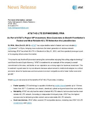 For more information, contact:
Holly Hollingsworth, Media Relations
AT&T Ohio
614-223-5711
holly.hollingsworth@att.com

AT&T 4G LTE EXPANDSINELYRIA
As Part of AT&T’s Project VIP Investment, More Customers to Benefit FromNation’s
Fastest and Most Reliable 4G LTE Networkon the LatestDevices
ELYRIA, Ohio (Oct.25, 2013)—AT&T* has expandedthe nation’s fastest and most reliable4G
LTEnetwork** in Elyria, bringing more customers the latest generation of wireless network
technology.AT&T launched 4G LTE in Cleveland on May 31, 2012, and the expanded coverage is part
of its ongoing rollout across the market.
―I’m proud to say that the Elyria area is among the communities enjoying this cutting-edge technology,‖
said State Senator Gayle Manning. ―AT&T’s investment is an example of the company’s overall
commitment to this area, and builds on our reputation as a strong region for business investment. This
investment is good news for my constituents because advancement in mobile technologies is a critical
economic driver for businesses and consumers to remain competitive and to foster further economic
growth.‖

Watch here to see several of the benefits AT&T 4G LTE provides, including:

Faster speeds. LTE technology is capable of delivering mobile Internetspeeds up to 10 times
faster than 3G***. Customers can stream, download, upload and game faster than ever before.
Reliability. AT&T not only has the nation’s fastest 4G LTE network, but now also has the most
reliable 4G LTE network. According to independent third-party data, AT&T has the highest
success rate for delivering mobile content across nationwide 4G LTE networks.
Cool new devices. AT&T offers several LTE-compatible devices, including new AT&T 4G LTE
smartphones and tablets.

 