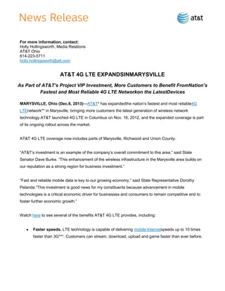 For more information, contact:
Holly Hollingsworth, Media Relations
AT&T Ohio
614-223-5711
holly.hollingsworth@att.com

AT&T 4G LTE EXPANDSINMARYSVILLE
As Part of AT&T’s Project VIP Investment, More Customers to Benefit FromNation’s
Fastest and Most Reliable 4G LTE Networkon the LatestDevices
MARYSVILLE, Ohio (Dec.6, 2013)—AT&T* has expandedthe nation’s fastest and most reliable4G
LTEnetwork** in Marysville, bringing more customers the latest generation of wireless network
technology.AT&T launched 4G LTE in Columbus on Nov. 16, 2012, and the expanded coverage is part
of its ongoing rollout across the market.

AT&T 4G LTE coverage now includes parts of Marysville, Richwood and Union County.
―AT&T’s investment is an example of the company’s overall commitment to this area,‖ said State
Senator Dave Burke. ―This enhancement of the wireless infrastructure in the Marysville area builds on
our reputation as a strong region for business investment.‖
―Fast and reliable mobile data is key to our growing economy,‖ said State Representative Dorothy
Pelanda.―This investment is good news for my constituents because advancement in mobile
technologies is a critical economic driver for businesses and consumers to remain competitive and to
foster further economic growth.‖

Watch here to see several of the benefits AT&T 4G LTE provides, including:

Faster speeds. LTE technology is capable of delivering mobile Internetspeeds up to 10 times
faster than 3G***. Customers can stream, download, upload and game faster than ever before.

 