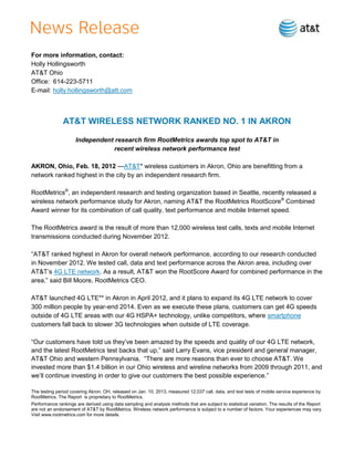 For more information, contact:
Holly Hollingsworth
AT&T Ohio
Office: 614-223-5711
E-mail: holly.hollingsworth@att.com



               AT&T WIRELESS NETWORK RANKED NO. 1 IN AKRON

                     Independent research firm RootMetrics awards top spot to AT&T in
                                recent wireless network performance test

AKRON, Ohio, Feb. 18, 2013 — AT&T* wireless customers in Akron, Ohio are benefitting from a
network ranked highest in the city by an independent research firm.

RootMetrics®, an independent research and testing organization based in Seattle, recently released a
wireless network performance study for Akron, naming AT&T the RootMetrics RootScore® Combined
Award winner for its combination of call quality, text performance and mobile Internet speed.

The RootMetrics award is the result of more than 12,000 wireless test calls, texts and mobile Internet
transmissions conducted during November 2012.

―AT&T ranked highest in Akron for overall network performance, according to our research conducted
in November 2012. We tested call, data and text performance across the Akron area, including over
AT&T’s 4G LTE network. As a result, AT&T won the RootScore Award for combined performance in the
area,‖ said Bill Moore, RootMetrics CEO.

AT&T launched 4G LTE** in Akron in April 2012, and it plans to expand its 4G LTE network to cover
300 million people by year-end 2014. Even as we execute these plans, customers can get 4G speeds
outside of 4G LTE areas with our 4G HSPA+ technology, unlike competitors, where smartphone
customers fall back to slower 3G technologies when outside of LTE coverage.

―Our customers have told us they’ve been amazed by the speeds and quality of our 4G LTE network,
and the latest RootMetrics test backs that up,‖ said Larry Evans, vice president and general manager,
AT&T Ohio and western Pennsylvania. ―There are more reasons than ever to choose AT&T. We
invested more than $1.4 billion in our Ohio wireless and wireline networks from 2009 through 2011, and
we’ll continue investing in order to give our customers the best possible experience.‖

The testing period covering Akron, OH, released on Jan. 10, 2013, measured 12,037 call, data, and text tests of mobile service experience by
RootMetrics. The Report is proprietary to RootMetrics.
Performance rankings are derived using data sampling and analysis methods that are subject to statistical variation. The results of the Report
are not an endorsement of AT&T by RootMetrics. Wireless network performance is subject to a number of factors. Your experiences may vary.
Visit www.rootmetrics.com for more details.
 