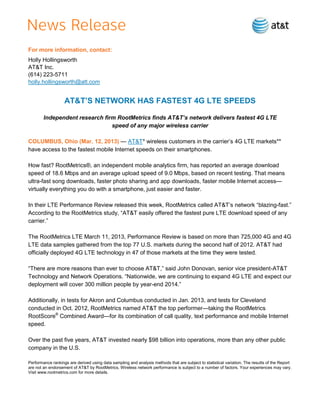 For more information, contact:
Holly Hollingsworth
AT&T Inc.
(614) 223-5711
holly.hollingsworth@att.com


                   AT&T’S NETWORK HAS FASTEST 4G LTE SPEEDS

        Independent research firm RootMetrics finds AT&T’s network delivers fastest 4G LTE
                                speed of any major wireless carrier

COLUMBUS, Ohio (Mar. 12, 2013) — AT&T* wireless customers in the carrier’s 4G LTE markets**
have access to the fastest mobile Internet speeds on their smartphones.

How fast? RootMetrics®, an independent mobile analytics firm, has reported an average download
speed of 18.6 Mbps and an average upload speed of 9.0 Mbps, based on recent testing. That means
ultra-fast song downloads, faster photo sharing and app downloads, faster mobile Internet access—
virtually everything you do with a smartphone, just easier and faster.

In their LTE Performance Review released this week, RootMetrics called AT&T’s network ―blazing-fast.‖
According to the RootMetrics study, ―AT&T easily offered the fastest pure LTE download speed of any
carrier.‖

The RootMetrics LTE March 11, 2013, Performance Review is based on more than 725,000 4G and 4G
LTE data samples gathered from the top 77 U.S. markets during the second half of 2012. AT&T had
officially deployed 4G LTE technology in 47 of those markets at the time they were tested.

―There are more reasons than ever to choose AT&T,‖ said John Donovan, senior vice president-AT&T
Technology and Network Operations. ―Nationwide, we are continuing to expand 4G LTE and expect our
deployment will cover 300 million people by year-end 2014.‖

Additionally, in tests for Akron and Columbus conducted in Jan. 2013, and tests for Cleveland
conducted in Oct. 2012, RootMetrics named AT&T the top performer—taking the RootMetrics
RootScore® Combined Award—for its combination of call quality, text performance and mobile Internet
speed.

Over the past five years, AT&T invested nearly $98 billion into operations, more than any other public
company in the U.S.

Performance rankings are derived using data sampling and analysis methods that are subject to statistical variation. The results of the Report
are not an endorsement of AT&T by RootMetrics. Wireless network performance is subject to a number of factors. Your experiences may vary.
Visit www.rootmetrics.com for more details.
 