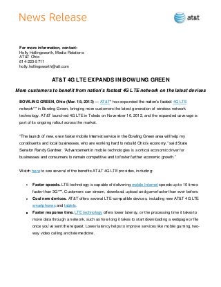 For more information, contact:
 Holly Hollingsworth, Media Relations
 AT&T Ohio
 614-223-5711
 holly.hollingsworth@att.com


                    AT&T 4G LTE EXPANDS IN BOWLING GREEN
More customers to benefit from nation’s fastest 4G LTE network on the latest devices

 BOWLING GREEN, Ohio (Mar. 18, 2013) — AT&T* has expanded the nation’s fastest 4G LTE
 network** in Bowling Green, bringing more customers the latest generation of wireless network
 technology. AT&T launched 4G LTE in Toledo on November 16, 2012, and the expanded coverage is
 part of its ongoing rollout across the market.


 ―The launch of new, even faster mobile Internet service in the Bowling Green area will help my
 constituents and local businesses, who are working hard to rebuild Ohio’s economy,‖ said State
 Senator Randy Gardner. ―Advancement in mobile technologies is a critical economic driver for
 businesses and consumers to remain competitive and to foster further economic growth.‖


 Watch here to see several of the benefits AT&T 4G LTE provides, including:


        Faster speeds. LTE technology is capable of delivering mobile Internet speeds up to 10 times
        faster than 3G***. Customers can stream, download, upload and game faster than ever before.
        Cool new devices. AT&T offers several LTE-compatible devices, including new AT&T 4G LTE
        smartphones and tablets.
        Faster response time. LTE technology offers lower latency, or the processing time it takes to
        move data through a network, such as how long it takes to start downloading a webpage or file
        once you’ve sent the request. Lower latency helps to improve services like mobile gaming, two-
        way video calling and telemedicine.
 