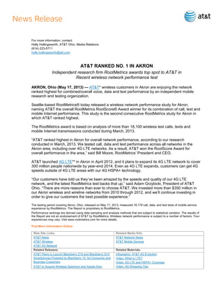 For more information, contact:
Holly Hollingsworth, AT&T Ohio, Media Relations
(614) 223-5711
holly.hollingsworth@att.com
AT&T RANKED NO. 1 IN AKRON
Independent research firm RootMetrics awards top spot to AT&T in
Recent wireless network performance test
AKRON, Ohio (May 17, 2013) — AT&T* wireless customers in Akron are enjoying the network
ranked highest for combined/overall voice, data and text performance by an independent mobile
research and testing organization.
Seattle-based RootMetrics® today released a wireless network performance study for Akron,
naming AT&T the overall RootMetrics RootScore® Award winner for its combination of call, text and
mobile Internet performance. This study is the second consecutive RootMetrics study for Akron in
which AT&T ranked highest.
The RootMetrics award is based on analysis of more than 18,100 wireless test calls, texts and
mobile Internet transmissions conducted during March, 2013.
“AT&T ranked highest in Akron for overall network performance, according to our research
conducted in March, 2013. We tested call, data and text performance across all networks in the
Akron area, including over 4G LTE networks. As a result, AT&T won the RootScore Award for
overall performance in the area,” said Bill Moore, RootMetrics’ President and CEO.
AT&T launched 4G LTE** in Akron in April 2012, and it plans to expand its 4G LTE network to cover
300 million people nationwide by year-end 2014. Even as 4G LTE expands, customers can get 4G
speeds outside of 4G LTE areas with our 4G HSPA+ technology.
“Our customers have told us they’ve been amazed by the speeds and quality of our 4G LTE
network, and the latest RootMetrics test backs that up,” said Adam Grzybicki, President of AT&T
Ohio. “There are more reasons than ever to choose AT&T. We invested more than $350 million in
our Akron wireless and wireline networks from 2010 through 2012, and we’ll continue investing in
order to give our customers the best possible experience.”
The testing period covering Akron, Ohio, released on May 17, 2013, measured 18,179 call, data, and text tests of mobile service
experience by RootMetrics. The Report is proprietary to RootMetrics.
Performance rankings are derived using data sampling and analysis methods that are subject to statistical variation. The results of
the Report are not an endorsement of AT&T by RootMetrics. Wireless network performance is subject to a number of factors. Your
experiences may vary. Visit www.rootmetrics.com for more details.
Find More Information Online:
Web Site Links: Related Media Kits:
AT&T News
AT&T Wireless
AT&T 4G Network
AT&T Network News
AT&T Mobile Devices
Related Releases: Related Materials:
AT&T Plans to Launch Blackberry Z10 and Blackberry Q10
Smartphones Powered by Blackberry 10, for Consumer and
Business Customers
AT&T to Acquire Wireless Spectrum and Assets from
Infographic: AT&T 4G Evolution
Video: What is LTE?
Video: 4G LTE and HSPA+ Coverage
Video: 4G Shopping Tips
 