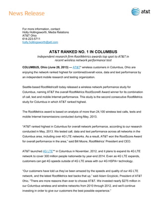 For more information, contact:
Holly Hollingsworth, Media Relations
AT&T Ohio
614-223-5711
holly.hollingsworth@att.com
AT&T RANKED NO. 1 IN COLUMBUS
Independent research firm RootMetrics awards top spot to AT&T in
recent wireless network performance test
COLUMBUS, Ohio (June 28, 2013) — AT&T* wireless customers in Columbus, Ohio are
enjoying the network ranked highest for combined/overall voice, data and text performance by
an independent mobile research and testing organization.
Seattle-based RootMetrics® today released a wireless network performance study for
Columbus, naming AT&T the overall RootMetrics RootScore® Award winner for its combination
of call, text and mobile Internet performance. This study is the second consecutive RootMetrics
study for Columbus in which AT&T ranked highest.
The RootMetrics award is based on analysis of more than 24,100 wireless test calls, texts and
mobile Internet transmissions conducted during May, 2013.
“AT&T ranked highest in Columbus for overall network performance, according to our research
conducted in May, 2013. We tested call, data and text performance across all networks in the
Columbus area, including over 4G LTE networks. As a result, AT&T won the RootScore Award
for overall performance in the area,” said Bill Moore, RootMetrics’ President and CEO.
AT&T launched 4G LTE** in Columbus in November, 2012, and it plans to expand its 4G LTE
network to cover 300 million people nationwide by year-end 2014. Even as 4G LTE expands,
customers can get 4G speeds outside of 4G LTE areas with our 4G HSPA+ technology.
“Our customers have told us they’ve been amazed by the speeds and quality of our 4G LTE
network, and the latest RootMetrics test backs that up,” said Adam Grzybicki, President of AT&T
Ohio. “There are more reasons than ever to choose AT&T. We invested nearly $275 million in
our Columbus wireless and wireline networks from 2010 through 2012, and we’ll continue
investing in order to give our customers the best possible experience.”
 