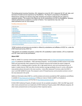The testing period covering Columbus, OH, released on June 28, 2013, measured 24,191 call, data, and
text tests of mobile service experience by RootMetrics. The Report is proprietary to RootMetrics.
Performance rankings are derived using data sampling and analysis methods that are subject to
statistical variation. The results of the Report are not an endorsement of AT&T by RootMetrics. Wireless
network performance is subject to a number of factors. Your experiences may vary. Visit
www.rootmetrics.com for more details.
Find More Information Online:
Web Site Links: Related Media Kits:
AT&T News
AT&T Wireless
AT&T 4G Network
AT&T Network News
AT&T Mobile Devices
Related Releases: Related Materials:
AT&T Plans to Launch Blackberry Z10 and Blackberry Q10
Smartphones Powered by Blackberry 10, for Consumer and
Business Customers
AT&T to Acquire Wireless Spectrum and Assets from Atlantic Tele-
Network, Inc., Enhance Wireless Coverage in Rural Areas
AT&T Enhances Mobile Broadband Coverage in Time for the Big
Game and Carnival Season
Infographic: AT&T 4G Evolution
Video: What is LTE?
Video: 4G LTE and HSPA+ Coverage
Video: 4G Shopping Tips
Video: AT&T 4G Network Speeds
Infographic: 2012 Network Investment
*AT&T products and services are provided or offered by subsidiaries and affiliates of AT&T Inc. under the
AT&T brand and not by AT&T Inc.
**4G speeds not available everywhere. Limited 4G LTE availability in select markets. LTE is a trademark
of ETSI. Learn more at att.com/network.
About AT&T
AT&T Inc. (NYSE:T) is a premier communications holding company and one of the most honored companies in the
world. Its subsidiaries and affiliates – AT&T operating companies – are the providers of AT&T services in the United
States and internationally. With a powerful array of network resources that includes the nation’s largest 4G
network, AT&T is a leading provider of wireless, Wi-Fi, high speed Internet, voice and cloud-based services. A
leader in mobile Internet, AT&T also offers the best wireless coverage worldwide of any U.S. carrier, offering the
most wireless phones that work in the most countries. It also offers advanced TV services under the AT&T U-
verse
®
and AT&T │DIRECTV brands. The company’s suite of IP-based business communications services is one of
the most advanced in the world.
Additional information about AT&T Inc. and the products and services provided by AT&T subsidiaries and affiliates
is available at http://www.att.com/aboutus or follow our news on Twitter at @ATT, on Facebook at
http://www.facebook.com/att and YouTube at http://www.youtube.com/att.
© 2013 AT&T Intellectual Property. All rights reserved. 4G not available everywhere. AT&T, the AT&T logo and all
other marks contained herein are trademarks of AT&T Intellectual Property and/or AT&T affiliated companies. All
other marks contained herein are the property of their respective owners.
 