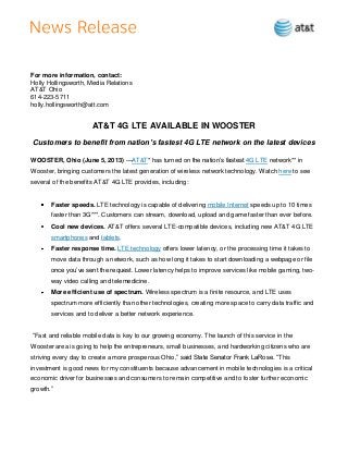 For more information, contact:
Holly Hollingsworth, Media Relations
AT&T Ohio
614-223-5711
holly.hollingsworth@att.com
AT&T 4G LTE AVAILABLE IN WOOSTER
Customers to benefit from nation’s fastest 4G LTE network on the latest devices
WOOSTER, Ohio (June 5, 2013) —AT&T* has turned on the nation’s fastest 4G LTE network** in
Wooster, bringing customers the latest generation of wireless network technology. Watch here to see
several of the benefits AT&T 4G LTE provides, including:
Faster speeds. LTE technology is capable of delivering mobile Internet speeds up to 10 times
faster than 3G***. Customers can stream, download, upload and game faster than ever before.
Cool new devices. AT&T offers several LTE-compatible devices, including new AT&T 4G LTE
smartphones and tablets.
Faster response time. LTE technology offers lower latency, or the processing time it takes to
move data through a network, such as how long it takes to start downloading a webpage or file
once you’ve sent the request. Lower latency helps to improve services like mobile gaming, two-
way video calling and telemedicine.
More efficient use of spectrum. Wireless spectrum is a finite resource, and LTE uses
spectrum more efficiently than other technologies, creating more space to carry data traffic and
services and to deliver a better network experience.
―Fast and reliable mobile data is key to our growing economy. The launch of this service in the
Wooster area is going to help the entrepreneurs, small businesses, and hardworking citizens who are
striving every day to create a more prosperous Ohio,‖ said State Senator Frank LaRose. ―This
investment is good news for my constituents because advancement in mobile technologies is a critical
economic driver for businesses and consumers to remain competitive and to foster further economic
growth.‖
 