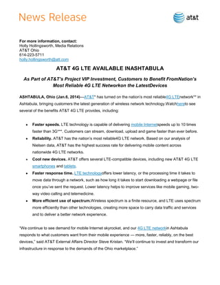 For more information, contact:
Holly Hollingsworth, Media Relations
AT&T Ohio
614-223-5711
holly.hollingsworth@att.com

AT&T 4G LTE AVAILABLE INASHTABULA
As Part of AT&T’s Project VIP Investment, Customers to Benefit FromNation’s
Most Reliable 4G LTE Networkon the LatestDevices
ASHTABULA, Ohio (Jan.6, 2014)—AT&T* has turned on the nation’s most reliable4G LTEnetwork** in
Ashtabula, bringing customers the latest generation of wireless network technology.Watchhereto see
several of the benefits AT&T 4G LTE provides, including:

Faster speeds. LTE technology is capable of delivering mobile Internetspeeds up to 10 times
faster than 3G***. Customers can stream, download, upload and game faster than ever before.
Reliability. AT&T has the nation’s most reliable4G LTE network. Based on our analysis of
Nielsen data, AT&T has the highest success rate for delivering mobile content across
nationwide 4G LTE networks.
Cool new devices. AT&T offers several LTE-compatible devices, including new AT&T 4G LTE
smartphones and tablets.
Faster response time. LTE technologyoffers lower latency, or the processing time it takes to
move data through a network, such as how long it takes to start downloading a webpage or file
once you’ve sent the request. Lower latency helps to improve services like mobile gaming, twoway video calling and telemedicine.
More efficient use of spectrum.Wireless spectrum is a finite resource, and LTE uses spectrum
more efficiently than other technologies, creating more space to carry data traffic and services
and to deliver a better network experience.
―We continue to see demand for mobile Internet skyrocket, and our 4G LTE networkin Ashtabula
responds to what customers want from their mobile experience — more, faster, reliably, on the best
devices,‖ said AT&T External Affairs Director Steve Kristan. ―We’ll continue to invest and transform our
infrastructure in response to the demands of the Ohio marketplace.‖

 