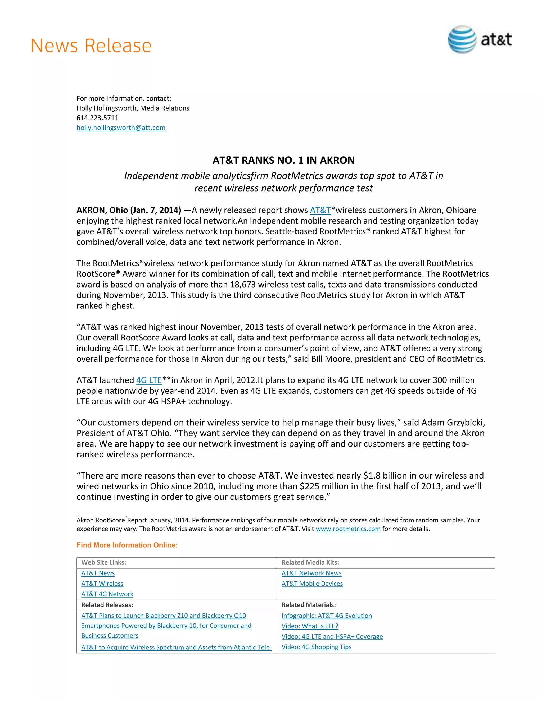 For more information, contact:
Holly Hollingsworth, Media Relations
614.223.5711
holly.hollingsworth@att.com

AT&T RANKS NO. 1 IN AKRON
Independent mobile analyticsfirm RootMetrics awards top spot to AT&T in
recent wireless network performance test
AKRON, Ohio (Jan. 7, 2014) —A newly released report shows AT&T*wireless customers in Akron, Ohioare
enjoying the highest ranked local network.An independent mobile research and testing organization today
gave AT&T’s overall wireless network top honors. Seattle-based RootMetrics® ranked AT&T highest for
combined/overall voice, data and text network performance in Akron.
The RootMetrics®wireless network performance study for Akron named AT&T as the overall RootMetrics
RootScore® Award winner for its combination of call, text and mobile Internet performance. The RootMetrics
award is based on analysis of more than 18,673 wireless test calls, texts and data transmissions conducted
during November, 2013. This study is the third consecutive RootMetrics study for Akron in which AT&T
ranked highest.
“AT&T was ranked highest inour November, 2013 tests of overall network performance in the Akron area.
Our overall RootScore Award looks at call, data and text performance across all data network technologies,
including 4G LTE. We look at performance from a consumer’s point of view, and AT&T offered a very strong
overall performance for those in Akron during our tests,” said Bill Moore, president and CEO of RootMetrics.
AT&T launched 4G LTE**in Akron in April, 2012.It plans to expand its 4G LTE network to cover 300 million
people nationwide by year-end 2014. Even as 4G LTE expands, customers can get 4G speeds outside of 4G
LTE areas with our 4G HSPA+ technology.

“Our customers depend on their wireless service to help manage their busy lives,” said Adam Grzybicki,
President of AT&T Ohio. “They want service they can depend on as they travel in and around the Akron
area. We are happy to see our network investment is paying off and our customers are getting topranked wireless performance.
“There are more reasons than ever to choose AT&T. We invested nearly $1.8 billion in our wireless and
wired networks in Ohio since 2010, including more than $225 million in the first half of 2013, and we’ll
continue investing in order to give our customers great service.”
Akron RootScore®Report January, 2014. Performance rankings of four mobile networks rely on scores calculated from random samples. Your
experience may vary. The RootMetrics award is not an endorsement of AT&T. Visit www.rootmetrics.com for more details.
Find More Information Online:
Web Site Links:

Related Media Kits:

AT&T News
AT&T Wireless
AT&T 4G Network

AT&T Network News
AT&T Mobile Devices

Related Releases:

Related Materials:

AT&T Plans to Launch Blackberry Z10 and Blackberry Q10
Smartphones Powered by Blackberry 10, for Consumer and
Business Customers

Infographic: AT&T 4G Evolution
Video: What is LTE?
Video: 4G LTE and HSPA+ Coverage
Video: 4G Shopping Tips

AT&T to Acquire Wireless Spectrum and Assets from Atlantic Tele-

 