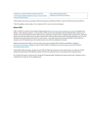 AT&T Enhances Mobile Broadband Coverage in Time for the Big
Game and Carnival Season

Infographic: 2012 Network Investment

*AT&T products and services are provided or offered by subsidiaries and affiliates of AT&T Inc. under the AT&T brand and not by AT&T Inc.
**4G LTE availability in select markets. LTE is a trademark of ETSI. Learn more at att.com/network.

About AT&T
AT&T Inc. (NYSE:T) is a premier communications holding company and one of the most honored companies in the world. Its subsidiaries and
affiliates – AT&T operating companies – are the providers of AT&T services in the United States and internationally. With a powerful array of
network resources that includes the nation’s fastest and most reliable 4G LTE network, AT&T is a leading provider of wireless, Wi-Fi, high speed
Internet, voice and cloud-based services. A leader in mobile Internet, AT&T also offers the best wireless coverage worldwide of any U.S. carrier,
offering the most wireless phones that work in the most countries. It also offers advanced TV service with the AT&T U-verse® brand. The
company’s suite of IP-based business communications services is one of the most advanced in the world.
Additional information about AT&T Inc. and the products and services provided by AT&T subsidiaries and affiliates is available at
http://www.att.com/aboutus or follow our news on Twitter at @ATT, on Facebook at http://www.facebook.com/att and YouTube at
http://www.youtube.com/att.
© 2013 AT&T Intellectual Property. All rights reserved. AT&T, the AT&T logo and all other marks contained herein are trademarks of AT&T
Intellectual Property and/or AT&T affiliated companies. All other marks contained herein are the property of their respective owners.
4G LTE speed claim based on national carriers’ average 4G LTE download speeds. Reliability claim based on data transfer completion rates on
nationwide 4G LTE networks. 4G LTE availability varies.

 