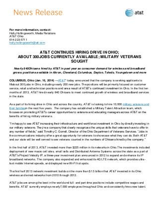 For more information, contact:
Holly Hollingsworth, Media Relations
AT&T Ohio
614-223-5711
holly.hollingsworth@att.com

AT&T CONTINUES HIRING DRIVE IN OHIO;
ABOUT 300JOBS CURRENTLY AVAILABLE; MILITARY VETERANS
SOUGHT
Nearly 840Ohioans hired by AT&T in past year as consumer demand for wireless and broadband
grows; positions available in Akron, Cleveland, Columbus, Dayton, Toledo, Youngstown and more
COLUMBUS, Ohio (Jan. 16, 2014) —AT&T* today announced that the company is seeking applicants to
fillabout 300 jobs in Ohio, including nearly 200 new jobs. The positions will be primarily focused on customer
service, retail and technician positions and are a result of AT&T’s continued investment in Ohio. In the first ten
months of 2013, AT&T hired nearly 840 Ohioans to meet continued growth of wireless and broadband services
in the state.
As a part of its hiring drive in Ohio and across the country, AT&T is looking to hire 10,000 military veterans and
their familiesin the next five years. The company has established a Military Talent Attraction team, which
focuses on promoting AT&T’s career opportunities to veterans and educating managers across AT&T on the
benefits of hiring military veterans.
―I’m happy to see AT&T increasing their infrastructure and workforce investment in Ohio by directly investing in
our military veterans. They’re a company that clearly recognizes the unique skills that veterans have to offer in
any number of fields,‖ said Timothy C. Gorrell, Director of the Ohio Department of Veterans Services. ―Jobs in
the communications industry offer a great opportunity for veterans to showcase what they can do. Both AT&T
and our state will be well served to see veterans counted in the numbers of Ohioans hired by the company.‖
In the first half of 2013, AT&T invested more than $225 million in its networks in Ohio.The investments included
deployment of new macro cell sites, small cells and Distributed Antenna Systems across the state as a part of
AT&T’s Project Velocity IP, a three-year investment plan announced in 2012 to expand and enhance its IP
broadband networks. The company also expanded and enhanced its 4G LTE network, which provides ultrafast mobile Internet speeds, and deployed new Wi-Fi hot spots.
The first half 2013 network investment builds on the more than $1.5 billion that AT&T invested in its Ohio
wireless and wired networks from 2010 through 2012.
AT&T jobs are among the best in the world and full- and part-time positions include competitive wages and
benefits. AT&T currently employs nearly7,000 employees throughout Ohio and consistently hires new talent.

 
