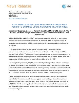 For more information, contact:
Holly Hollingsworth, Media Relations
AT&T Ohio
614-223-5711
holly.hollingsworth@att.com

AT&T INVESTS NEARLY $350 MILLION OVER THREE-YEAR
PERIOD TO ENHANCE LOCAL NETWORKS IN AKRON AREA
Investment Expands Access to Nation’s Most Reliable 4G LTE Network, AT&T
U-verse Services; Brings Powerful Fiber-Optic Connections to More Local
Businesses
AKRON, Ohio (Mar. 6, 2014) — AT&T* has invested nearly $350 million in its best-in-class
wireless and wired networks in Akron between 2011 through 2013, driving a wide range of
upgrades to enhance speed, reliability, coverage and performance for residents and business
customers.
“In an information-driven economy, high-tech investment like this assures that local
entrepreneurs and businesses can provide the jobs our families need to thrive,” said State
Senator Frank LaRose. “Furthermore, it is also important that our consumers have access to the
latest communications technology, and this investment helps ensure that the greater Akron area
stays on par with other large metro areas in Ohio and throughout the U.S.”
Advancing its Project Velocity IP (VIP), an investment plan to expand and enhance its wireless
and wired IP broadband networks, AT&T in 2013 made 19 network upgrades in the Akron area.
Additionally, AT&T expanded the reach of its network, providing access to U-verse® Internet and
video services to 6,000 new customer locations and delivering powerful fiber-optic connections
to 124 business locations at five multi-tenant business buildings and business parks.
“Akron residents depend on our fast and reliable Internet connections more and more every
day, whether it’s instant access to files and apps at work, watching a video at home, or even
receiving updates from connected cars or home monitors,” said Adam Grzybicki, President of
AT&T Ohio. “AT&T is making robust investments locally to make sure that residents can take
full advantage of the latest services and tools, and that businesses have the speed they need to
compete and grow.”

 