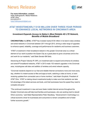 For more information, contact:
Holly Hollingsworth, Media Relations
AT&T Ohio
614-223-5711
holly.hollingsworth@att.com

AT&T INVESTSNEARLY $130 MILLION OVER THREE-YEAR PERIOD
TO ENHANCE LOCAL NETWORKS IN CINCINNATI AREA
Investment Expands Access to Nation’s Most Reliable 4G LTE Network,
Benefits of Mobile Broadband
CINCINNATI(Mar. 6, 2014)—AT&T*has invested nearly $130 million in its best-in-class wireless
and wired networks in Cincinnati between 2011 through 2013, driving a wide range of upgrades
to enhance speed, reliability, coverage and performance for residents and business customers.
“AT&T’s investment in their broadband network in the greater Cincinnati area is a critical
element of our work to position the Queen City as a great place to grow a business and to live
and work for our residents,” said State Senator Bill Seitz.
Advancing its Project Velocity IP (VIP), an investment plan to expand and enhance its wireless
and wired IP broadband networks, AT&T in 2013 made 103 network upgrades in the Cincinnati
area, includingnew cell sites and addition of wireless and wired network capacity.
“Cincinnati residents depend on our fast and reliable Internet connections more and more every
day, whether it’s instant access to files and apps at work, watching a video at home, or even
receiving updates from connected cars or home monitors,” said Adam Grzybicki, President of
AT&T Ohio. “AT&T is making robust investments locally to make sure that residents can take
full advantage of the latest services and tools, and that businesses have the speed they need to
compete and grow.”
“The continued investment in new and even faster mobile Internet service throughout the
Greater Cincinnati area will help local families and businesses, who are working hard to rebuild
Ohio’s economy,” said State Representative Peter Stautberg. “Advancement in technology is a
critical economic driver for businesses and consumers to remain competitive and to foster
further economic growth.”

 