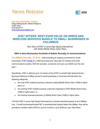 1
For more information, contact:
Holly Hollingsworth, Media Relations
AT&T Ohio
614-223-5711
holly.hollingsworth@att.com
AT&T OFFERS ‘BEST-EVER’VALUE ON WIRED AND
WIRELESS SERVICES BUNDLE TO SMALL BUSINESSES IN
COLUMBUS
One Year of AT&T U-verse High Speed InternetFree
with Select Mobile Share Value Plans
Offer to Save Businesses Hundreds of Dollars Annually on Communications
COLUMBUS, Ohio (Mar. 10, 2014) —Demonstrating its ongoing commitment to small
businesses, AT&T1
(NYSE:T) is offering its best-ever value plan for wireless and wired
communications bundles. With the new plan, companies can save up to $420 over the next
year.2
Specifically, AT&T is offering up to 12 months of free AT&T U-verse® High Speed Internet –
Business Editionup to 6Mbp service3
to small businesses in Columbus that fall within the
following categories:
Are new AT&T wireless business customers adding Mobile Share Value 10GB or higher
plans; or
Are existing AT&T mobility business customers migrating to AT&T Mobile Share Value
10GB or higher plans; or
Are existing businesscustomers on Mobile Share Value 10GB or higher plans.
The free AT&T U-verse High Speed Internetservice includes download speeds of up to 6Mbps
only. If small businesseschooseAT&T U-versedownload speeds faster than 6Mbps, they will be
provided a monthly credit of $35 for up to12 months or up to $420 per year.4
See below.
 