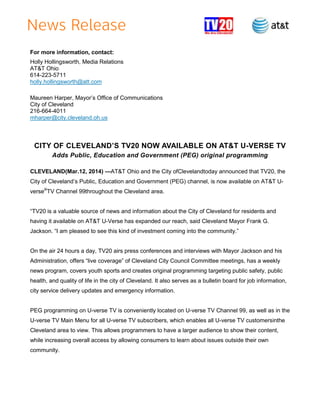 For more information, contact:
Holly Hollingsworth, Media Relations
AT&T Ohio
614-223-5711
holly.hollingsworth@att.com
Maureen Harper, Mayor’s Office of Communications
City of Cleveland
216-664-4011
mharper@city.cleveland.oh.us
CITY OF CLEVELAND’S TV20 NOW AVAILABLE ON AT&T U-VERSE TV
Adds Public, Education and Government (PEG) original programming
CLEVELAND(Mar.12, 2014) —AT&T Ohio and the City ofClevelandtoday announced that TV20, the
City of Cleveland’s Public, Education and Government (PEG) channel, is now available on AT&T U-
verse®
TV Channel 99throughout the Cleveland area.
―TV20 is a valuable source of news and information about the City of Cleveland for residents and
having it available on AT&T U-Verse has expanded our reach, said Cleveland Mayor Frank G.
Jackson. ―I am pleased to see this kind of investment coming into the community.‖
On the air 24 hours a day, TV20 airs press conferences and interviews with Mayor Jackson and his
Administration, offers ―live coverage‖ of Cleveland City Council Committee meetings, has a weekly
news program, covers youth sports and creates original programming targeting public safety, public
health, and quality of life in the city of Cleveland. It also serves as a bulletin board for job information,
city service delivery updates and emergency information.
PEG programming on U-verse TV is conveniently located on U-verse TV Channel 99, as well as in the
U-verse TV Main Menu for all U-verse TV subscribers, which enables all U-verse TV customersinthe
Cleveland area to view. This allows programmers to have a larger audience to show their content,
while increasing overall access by allowing consumers to learn about issues outside their own
community.
 