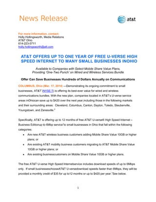 1
For more information, contact:
Holly Hollingsworth, Media Relations
AT&T Ohio
614-223-5711
holly.hollingsworth@att.com
AT&T OFFERS UP TO ONE YEAR OF FREE U-VERSE HIGH
SPEED INTERNET TO MANY SMALL BUSINESSES INOHIO
Available to Companies with Select Mobile Share Value Plans,
Providing „One-Two Punch‟ on Wired and Wireless Services Bundle
Offer Can Save Businesses Hundreds of Dollars Annually on Communications
COLUMBUS, Ohio (Mar. 17, 2014) —Demonstrating its ongoing commitment to small
businesses, AT&T1
(NYSE:T) is offering its best-ever value for wired and wireless
communications bundles. With the new plan, companies located in AT&T’s U-verse service
areas inOhiocan save up to $420 over the next year,including those in the following markets
and their surrounding areas: Cleveland, Columbus, Canton, Dayton, Toledo, Steubenville,
Youngstown, and Zanesville.2
Specifically, AT&T is offering up to 12 months of free AT&T U-verse® High Speed Internet –
Business Editionup to 6Mbp service3
to small businesses in Ohio that fall within the following
categories:
Are new AT&T wireless business customers adding Mobile Share Value 10GB or higher
plans; or
Are existing AT&T mobility business customers migrating to AT&T Mobile Share Value
10GB or higher plans; or
Are existing businesscustomers on Mobile Share Value 10GB or higher plans.
The free AT&T U-verse High Speed Internetservice includes download speeds of up to 6Mbps
only. If small businesseschooseAT&T U-versedownload speeds faster than 6Mbps, they will be
provided a monthly credit of $35 for up to12 months or up to $420 per year.4
See below.
 