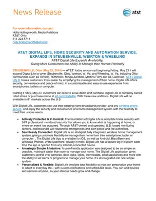 For more information, contact:
Holly Hollingsworth, Media Relations
AT&T Ohio
614-223-5711
holly.hollingsworth@att.com
AT&T DIGITAL LIFE, HOME SECURITY AND AUTOMATION SERVICE,
EXPANDS IN STEUBENVILLE, WEIRTON & WHEELING
AT&T Digital Life Expands Availability,
Giving More Consumers the Ability to Manage their Homes Remotely
STEUBENVILLE, Ohio (May 22, 2014) — AT&T* today announced beginning Friday, May 23 it will
expand Digital Life to cover Steubenville, Ohio, Weirton, W. Va, and Wheeling, W. Va, including Ohio
communities such as Toronto, Richmond, Mingo Junction, Martins Ferry and St. Clairsville. AT&T Digital
Life ® makes customers’ lives easier by simplifying the management of their home. Digital Life offers
security, convenience and peace of mind, in a customizable and easy-to-use experience from
smartphones, tablets or computer.
Starting Friday, May 23, customers can receive a live demo and purchase Digital Life in company owned
retail stores or purchase online at att.com/digitallife. With these new additions, Digital Life will be
available in 81 markets across the U.S.
With Digital Life, customers can use their existing home broadband provider, and any wireless phone
service, and enjoy the security and convenience of a home management system with the flexibility to
meet their unique needs.
 Actively Protected & In Control: The foundation of Digital Life is complete home security with
24/7 professional monitored security that allows you to know what is happening at home, or
where an event has occurred. Through AT&T-owned and operated, U.S.-based monitoring
centers, professionals will respond to emergencies and alert police and fire authorities.
 Seamlessly Connected: Digital Life is an all-digital, fully integrated, wireless home management
system, giving customers flexibility to manage their home from their smartphone, tablet or
computer. . The Digital Life App is available for iOS, as well as Android, BlackBerry and
Windows Phones. With customers’ privacy in mind, Digital Life has a secure log in system each
time the app is opened from any Internet-connected device.
 Amazingly Simple & Intuitive: A user-friendly application was designed to be as simple as
possible, making it easier than ever to manage your home. The Digital Life application gives
customers control over cameras, door locks, lights, thermostats, small appliances and more with
the ability to set alerts or programs to manage your home. It’s all integrated into one simple
system.
 Personalized & Flexible: Digital Life provides total flexibility so you can personalize your home
to adapt to everyday life – with custom notifications and scheduled tasks. You can add devices
and services anytime, as your lifestyle needs grow and change.
 