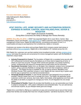 For more information, contact:
Holly Hollingsworth, Media Relations
AT&T Ohio
614-223-5711
holly.hollingsworth@att.com
AT&T DIGITAL LIFE, HOME SECURITY AND AUTOMATION SERVICE,
EXPANDS IN AKRON, CANTON, NEW PHILADELPHIA, DOVER &
WOOSTER
AT&T Digital Life Expands Availability,
Giving More Consumers the Ability to Manage their Homes Remotely
AKRON, Ohio (May 28, 2014) — AT&T* has expanded Digital Life to cover Akron, Canton, New
Philadelphia, Dover and Wooster. AT&T Digital Life ® makes customers’ lives easier by simplifying the
management of their home. Digital Life offers security, convenience and peace of mind, in a
customizable and easy-to-use experience from smartphones, tablets or computer.
Customers can receive a live demo and purchase Digital Life in company owned retail stores or
purchase online at att.com/digitallife. Digital Life is now available in 81 markets across the U.S.
With Digital Life, customers can use their existing home broadband provider, and any wireless phone
service, and enjoy the security and convenience of a home management system with the flexibility to
meet their unique needs.
 Actively Protected & In Control: The foundation of Digital Life is complete home security with
24/7 professional monitored security that allows you to know what is happening at home, or
where an event has occurred. Through AT&T-owned and operated, U.S.-based monitoring
centers, professionals will respond to emergencies and alert police and fire authorities.
 Seamlessly Connected: Digital Life is an all-digital, fully integrated, wireless home management
system, giving customers flexibility to manage their home from their smartphone, tablet or
computer. . The Digital Life App is available for iOS, as well as Android, BlackBerry and
Windows Phones. With customers’ privacy in mind, Digital Life has a secure log in system each
time the app is opened from any Internet-connected device.
 Amazingly Simple & Intuitive: A user-friendly application was designed to be as simple as
possible, making it easier than ever to manage your home. The Digital Life application gives
customers control over cameras, door locks, lights, thermostats, small appliances and more with
the ability to set alerts or programs to manage your home. It’s all integrated into one simple
system.
 Personalized & Flexible: Digital Life provides total flexibility so you can personalize your home
to adapt to everyday life – with custom notifications and scheduled tasks. You can add devices
and services anytime, as your lifestyle needs grow and change.
“Digital Life is committed to offering our customers an easy and convenient way to secure their homes,
protect their families and simplify their lives from virtually anywhere,” said Brian Ducharme, AT&T vice
 