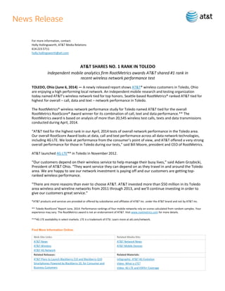 For more information, contact:
Holly Hollingsworth, AT&T Media Relations
614.223.5711
holly.hollingsworth@att.com
AT&T SHARES NO. 1 RANK IN TOLEDO
Independent mobile analytics firm RootMetrics awards AT&T shared #1 rank in
recent wireless network performance test
TOLEDO, Ohio (June 6, 2014) — A newly released report shows AT&T* wireless customers in Toledo, Ohio
are enjoying a high performing local network. An independent mobile research and testing organization
today named AT&T’s wireless network tied for top honors. Seattle-based RootMetrics® ranked AT&T tied for
highest for overall – call, data and text – network performance in Toledo.
The RootMetrics® wireless network performance study for Toledo named AT&T tied for the overall
RootMetrics RootScore® Award winner for its combination of call, text and data performance.** The
RootMetrics award is based on analysis of more than 20,545 wireless test calls, texts and data transmissions
conducted during April, 2014.
“AT&T tied for the highest rank in our April, 2014 tests of overall network performance in the Toledo area.
Our overall RootScore Award looks at data, call and text performance across all data network technologies,
including 4G LTE. We look at performance from the consumer’s point of view, and AT&T offered a very strong
overall performance for those in Toledo during our tests,” said Bill Moore, president and CEO of RootMetrics.
AT&T launched 4G LTE** in Toledo in November 2012.
“Our customers depend on their wireless service to help manage their busy lives,” said Adam Grzybicki,
President of AT&T Ohio. “They want service they can depend on as they travel in and around the Toledo
area. We are happy to see our network investment is paying off and our customers are getting top-
ranked wireless performance.
“There are more reasons than ever to choose AT&T. AT&T invested more than $50 million in its Toledo
area wireless and wireline networks from 2011 through 2013, and we’ll continue investing in order to
give our customers great service.”
*AT&T products and services are provided or offered by subsidiaries and affiliates of AT&T Inc. under the AT&T brand and not by AT&T Inc.
** Toledo RootScore®
Report June, 2014. Performance rankings of four mobile networks rely on scores calculated from random samples. Your
experience may vary. The RootMetrics award is not an endorsement of AT&T. Visit www.rootmetrics.com for more details.
***4G LTE availability in select markets. LTE is a trademark of ETSI. Learn more at att.com/network.
Find More Information Online:
Web Site Links: Related Media Kits:
AT&T News
AT&T Wireless
AT&T 4G Network
AT&T Network News
AT&T Mobile Devices
Related Releases: Related Materials:
AT&T Plans to Launch Blackberry Z10 and Blackberry Q10
Smartphones Powered by Blackberry 10, for Consumer and
Business Customers
Infographic: AT&T 4G Evolution
Video: What is LTE?
Video: 4G LTE and HSPA+ Coverage
 
