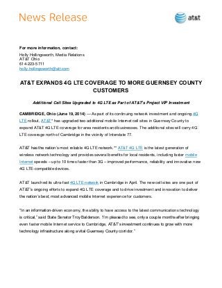 For more information, contact:
Holly Hollingsworth, Media Relations
AT&T Ohio
614-223-5711
holly.hollingsworth@att.com
AT&T EXPANDS 4G LTE COVERAGE TO MORE GUERNSEY COUNTY
CUSTOMERS
Additional Cell Sites Upgraded to 4G LTE as Part of AT&T’s Project VIP Investment
CAMBRIDGE, Ohio (June 19, 2014) — As part of its continuing network investment and ongoing 4G
LTE rollout, AT&T* has upgraded two additional mobile Internet cell sites in Guernsey County to
expand AT&T 4G LTE coverage for area residents and businesses. The additional sites will carry 4G
LTE coverage north of Cambridge in the vicinity of Interstate 77.
AT&T has the nation’s most reliable 4G LTE network.** AT&T 4G LTE is the latest generation of
wireless network technology and provides several benefits for local residents, including faster mobile
Internet speeds – up to 10 times faster than 3G – improved performance, reliability and innovative new
4G LTE-compatible devices.
AT&T launched its ultra-fast 4G LTE network in Cambridge in April. The new cell sites are one part of
AT&T’s ongoing efforts to expand 4G LTE coverage and to drive investment and innovation to deliver
the nation’s best, most advanced mobile Internet experience for customers.
“In an information-driven economy, the ability to have access to the latest communications technology
is critical,” said State Senator Troy Balderson. “I’m pleased to see, only a couple months after bringing
even faster mobile Internet service to Cambridge, AT&T’s investment continues to grow with more
technology infrastructure along a vital Guernsey County corridor.”
 