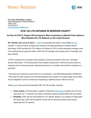 For more information, contact:
Holly Hollingsworth, Media Relations
AT&T Ohio
614-223-5711
holly.hollingsworth@att.com
AT&T 4G LTE EXPANDS IN MORROW COUNTY
As Part of AT&T’s Project VIP Investment, More Customers to Benefit From Nation’s
Most Reliable 4G LTE Network on the Latest Devices
MT. GILEAD, Ohio (June 23, 2014) — AT&T* has expanded the nation’s most reliable 4G LTE
network** in Morrow County, bringing more customers the latest generation of wireless network
technology. AT&T launched 4G LTE in Marion on October 30, 2013, and the expanded coverage is part
of its ongoing rollout across the market. AT&T 4G LTE coverage now includes parts of Cardington and
Mount Gilead.
“AT&T’s investment is an example of the company’s overall commitment to this area,” said State
Senator Dave Burke. “This enhancement of the wireless infrastructure in Morrow County provides an
important driver of economic growth, allowing businesses in our smaller communities to compete on a
level field.”
“This continued investment is good news for my constituents,” said State Representative Jeff McClain.
“They need and want access to the same technological tooIs enjoyed in our state’s larger communities.
We are delighted to see this infrastructure expanding to additional areas in Morrow County.”
Watch here to see several of the benefits AT&T 4G LTE provides, including:
 Faster speeds. LTE technology is capable of delivering mobile Internet speeds up to 10 times
faster than 3G.*** Customers can stream, download, upload and game faster than ever before.
 Reliability. AT&T has the most reliable 4G LTE network. Based on our analysis of independent
third party data, AT&T has the highest success rate for delivering mobile content across
nationwide 4G LTE networks.
 