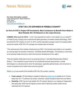For more information, contact:
Holly Hollingsworth, Media Relations
AT&T Ohio
614-223-5711
holly.hollingsworth@att.com
AT&T 4G LTE EXPANDS IN PREBLE COUNTY
As Part of AT&T’s Project VIP Investment, More Customers to Benefit From Nation’s
Most Reliable 4G LTE Network on the Latest Devices
CAMDEN, Ohio (June 23, 2014) — AT&T* has expanded the nation’s most reliable 4G LTE network**
in Preble County, bringing more customers the latest generation of wireless network technology. AT&T
launched 4G LTE in Dayton on June 12, 2013, and the expanded coverage is part of its ongoing rollout
across the market. AT&T 4G LTE coverage now includes parts of Camden.
“This enhancement of the wireless infrastructure by AT&T in the Camden area builds on our reputation
as a strong region for business investment,” said State Senator Bill Beagle. “Connecting our community
to our growing mobile economy is vital to the economic development of our region.”
“Fast and reliable mobile data is key to our growing economy,” said State Representative Roland
Winburn. “This investment is good news for my constituents because advancement in mobile
technologies is a critical economic driver for businesses, especially agribusinesses, and consumers to
remain competitive and to foster further economic growth.”
Watch here to see several of the benefits AT&T 4G LTE provides, including:
 Faster speeds. LTE technology is capable of delivering mobile Internet speeds up to 10 times
faster than 3G.*** Customers can stream, download, upload and game faster than ever before.
 Reliability. AT&T has the most reliable 4G LTE network. Based on our analysis of independent
third party data, AT&T has the highest success rate for delivering mobile content across
nationwide 4G LTE networks.
 