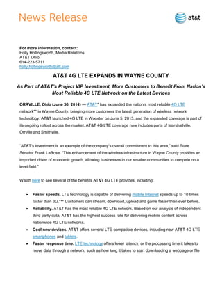 For more information, contact:
Holly Hollingsworth, Media Relations
AT&T Ohio
614-223-5711
holly.hollingsworth@att.com
AT&T 4G LTE EXPANDS IN WAYNE COUNTY
As Part of AT&T’s Project VIP Investment, More Customers to Benefit From Nation’s
Most Reliable 4G LTE Network on the Latest Devices
ORRVILLE, Ohio (June 30, 2014) — AT&T* has expanded the nation’s most reliable 4G LTE
network** in Wayne County, bringing more customers the latest generation of wireless network
technology. AT&T launched 4G LTE in Wooster on June 5, 2013, and the expanded coverage is part of
its ongoing rollout across the market. AT&T 4G LTE coverage now includes parts of Marshallville,
Orrville and Smithville.
“AT&T’s investment is an example of the company’s overall commitment to this area,” said State
Senator Frank LaRose. “This enhancement of the wireless infrastructure in Wayne County provides an
important driver of economic growth, allowing businesses in our smaller communities to compete on a
level field.”
Watch here to see several of the benefits AT&T 4G LTE provides, including:
 Faster speeds. LTE technology is capable of delivering mobile Internet speeds up to 10 times
faster than 3G.*** Customers can stream, download, upload and game faster than ever before.
 Reliability. AT&T has the most reliable 4G LTE network. Based on our analysis of independent
third party data, AT&T has the highest success rate for delivering mobile content across
nationwide 4G LTE networks.
 Cool new devices. AT&T offers several LTE-compatible devices, including new AT&T 4G LTE
smartphones and tablets.
 Faster response time. LTE technology offers lower latency, or the processing time it takes to
move data through a network, such as how long it takes to start downloading a webpage or file
 