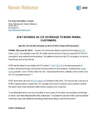 For more information, contact:
Holly Hollingsworth, Media Relations
AT&T Ohio
614-223-5711
holly.hollingsworth@att.com
AT&T EXPANDS 4G LTE COVERAGE TO MORE PARMA
CUSTOMERS
New 4G LTE Cell Site Activated as Part of AT&T’s Project VIP Investment
PARMA, Ohio (July 28, 2014) — As part of its continuing network investment and ongoing 4G LTE
rollout, AT&T* has activated a new 4G LTE mobile Internet cell site in Parma to expand AT&T 4G LTE
coverage for area residents and businesses. The additional site carries 4G LTE coverage in the area of
Pearl Road, north of Snow Road.
AT&T has the nation’s most reliable 4G LTE network.** AT&T 4G LTE is the latest generation of
wireless network technology and provides several benefits for local residents, including faster mobile
Internet speeds – up to 10 times faster than 3G – improved performance, reliability and innovative new
4G LTE-compatible devices.***
AT&T launched its ultra-fast 4G LTE network in Cleveland in May 2012. The new cell site is one part of
AT&T’s ongoing efforts to expand 4G LTE coverage and to drive investment and innovation to deliver
the nation’s best, most advanced mobile Internet experience for customers.
“In an information-driven economy, the ability to have access to the latest communications technology
is critical,” said State Representative Nick Celebrezze. “I’m pleased to see that AT&T’s local investment
continues to grow with additional technology infrastructure along a vital Parma corridor.”
AT&T’s 4G Network
 