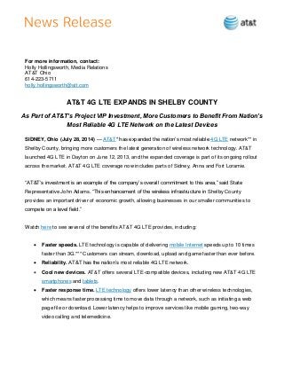 For more information, contact:
Holly Hollingsworth, Media Relations
AT&T Ohio
614-223-5711
holly.hollingsworth@att.com
AT&T 4G LTE EXPANDS IN SHELBY COUNTY
As Part of AT&T’s Project VIP Investment, More Customers to Benefit From Nation’s
Most Reliable 4G LTE Network on the Latest Devices
SIDNEY, Ohio (July 28, 2014) — AT&T* has expanded the nation’s most reliable 4G LTE network** in
Shelby County, bringing more customers the latest generation of wireless network technology. AT&T
launched 4G LTE in Dayton on June 12, 2013, and the expanded coverage is part of its ongoing rollout
across the market. AT&T 4G LTE coverage now includes parts of Sidney, Anna and Fort Loramie.
“AT&T’s investment is an example of the company’s overall commitment to this area,” said State
Representative John Adams. “This enhancement of the wireless infrastructure in Shelby County
provides an important driver of economic growth, allowing businesses in our smaller communities to
compete on a level field.”
Watch here to see several of the benefits AT&T 4G LTE provides, including:
 Faster speeds. LTE technology is capable of delivering mobile Internet speeds up to 10 times
faster than 3G.*** Customers can stream, download, upload and game faster than ever before.
 Reliability. AT&T has the nation’s most reliable 4G LTE network.
 Cool new devices. AT&T offers several LTE-compatible devices, including new AT&T 4G LTE
smartphones and tablets.
 Faster response time. LTE technology offers lower latency than other wireless technologies,
which means faster processing time to move data through a network, such as initiating a web
page file or download. Lower latency helps to improve services like mobile gaming, two-way
video calling and telemedicine.
 