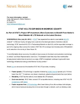 For more information, contact:
Holly Hollingsworth, Media Relations
AT&T Ohio
614-223-5711
holly.hollingsworth@att.com
AT&T 4G LTE EXPANDS IN MONROE COUNTY
As Part of AT&T’s Project VIP Investment, More Customers to Benefit From Nation’s
Most Reliable 4G LTE Network on the Latest Devices
WOODSFIELD, Ohio (July 28, 2014) — AT&T* has expanded the nation’s most reliable 4G LTE
network** in Monroe County, bringing more customers the latest generation of wireless network
technology. AT&T launched 4G LTE in Parkersburg-Marietta on April 23, and the expanded coverage is
part of its ongoing rollout across the market. AT&T 4G LTE coverage now includes parts of Woodsfield
and Lewisville in the vicinity of State Route 78.
“In an information-driven economy, the ability to have access to the latest communications technology
is critical,” said State Representative Jack Cera. “I’m pleased to see that only a few months after
bringing faster mobile Internet service to our area, AT&T’s investment continues to grow with more
technology infrastructure along a vital Monroe County corridor.”
Watch here to see several of the benefits AT&T 4G LTE provides, including:
 Faster speeds. LTE technology is capable of delivering mobile Internet speeds up to 10 times
faster than 3G.*** Customers can stream, download, upload and game faster than ever before.
 Reliability. AT&T has the nation’s most reliable 4G LTE network.
 Cool new devices. AT&T offers several LTE-compatible devices, including new AT&T 4G LTE
smartphones and tablets.
 Faster response time. LTE technology offers lower latency than other wireless technologies,
which means faster processing time to move data through a network, such as initiating a web
 