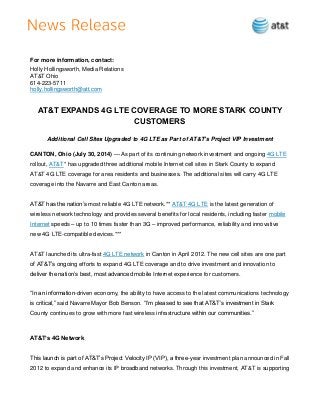 For more information, contact:
Holly Hollingsworth, Media Relations
AT&T Ohio
614-223-5711
holly.hollingsworth@att.com
AT&T EXPANDS 4G LTE COVERAGE TO MORE STARK COUNTY
CUSTOMERS
Additional Cell Sites Upgraded to 4G LTE as Part of AT&T’s Project VIP Investment
CANTON, Ohio (July 30, 2014) — As part of its continuing network investment and ongoing 4G LTE
rollout, AT&T* has upgraded three additional mobile Internet cell sites in Stark County to expand
AT&T 4G LTE coverage for area residents and businesses. The additional sites will carry 4G LTE
coverage into the Navarre and East Canton areas.
AT&T has the nation’s most reliable 4G LTE network.** AT&T 4G LTE is the latest generation of
wireless network technology and provides several benefits for local residents, including faster mobile
Internet speeds – up to 10 times faster than 3G – improved performance, reliability and innovative
new 4G LTE-compatible devices.***
AT&T launched its ultra-fast 4G LTE network in Canton in April 2012. The new cell sites are one part
of AT&T’s ongoing efforts to expand 4G LTE coverage and to drive investment and innovation to
deliver the nation’s best, most advanced mobile Internet experience for customers.
“In an information-driven economy, the ability to have access to the latest communications technology
is critical,” said Navarre Mayor Bob Benson. “I’m pleased to see that AT&T’s investment in Stark
County continues to grow with more fast wireless infrastructure within our communities.”
AT&T’s 4G Network
This launch is part of AT&T’s Project Velocity IP (VIP), a three-year investment plan announced in Fall
2012 to expand and enhance its IP broadband networks. Through this investment, AT&T is supporting
 