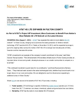 For more information, contact:
Holly Hollingsworth, Media Relations
AT&T Ohio
614-223-5711
holly.hollingsworth@att.com
AT&T 4G LTE EXPANDS IN FULTON COUNTY
As Part of AT&T’s Project VIP Investment, More Customers to Benefit From Nation’s
Most Reliable 4G LTE Network on the Latest Devices
SWANTON, Ohio (August 1, 2014) — AT&T* has expanded the nation’s most reliable 4G LTE
network** in Fulton County, bringing more customers the latest generation of wireless network
technology. AT&T launched 4G LTE in Toledo on November 16, 2012, and the expanded coverage is
part of its ongoing rollout across the market. AT&T 4G LTE coverage now includes parts of Delta,
Swanton and the Interstate 80 corridor.
“AT&T’s investment is an example of the company’s overall commitment to this area,” said State
Senator Randy Gardner. “This enhancement of the wireless infrastructure in Fulton County provides an
important driver of economic growth, allowing businesses in our smaller communities to compete on a
level field.”
“This continued investment is good news for my constituents,” said State Representative Barbara
Sears. “They need and want access to the same technological tooIs, whether they live and work in our
larger cities or in our rural communities. We are delighted to see this infrastructure expanding to
additional areas in Fulton County.”
Watch here to see several of the benefits AT&T 4G LTE provides, including:
 Faster speeds. LTE technology is capable of delivering mobile Internet speeds up to 10 times
faster than 3G.*** Customers can stream, download, upload and game faster than ever before.
 Reliability. AT&T has the nation’s most reliable 4G LTE network.
 