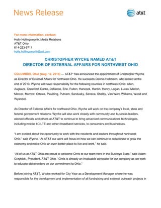 For more information, contact:
Holly Hollingsworth, Media Relations
AT&T Ohio
614-223-5711
holly.hollingsworth@att.com
CHRISTOPHER WYCHE NAMED AT&T
DIRECTOR OF EXTERNAL AFFAIRS FOR NORTHWEST OHIO
COLUMBUS, Ohio (Aug. 12, 2014) — AT&T* has announced the appointment of Christopher Wyche
as Director of External Affairs for northwest Ohio. He succeeds Dennis Hellmann, who retired at the
end of 2013. Wyche will have responsibility for the following counties in northwest Ohio: Allen,
Auglaize, Crawford, Darke, Defiance, Erie, Fulton, Hancock, Hardin, Henry, Logan, Lucas, Marion,
Mercer, Morrow, Ottawa, Paulding, Putnam, Sandusky, Seneca, Shelby, Van Wert, Williams, Wood and
Wyandot.
As Director of External Affairs for northwest Ohio, Wyche will work on the company’s local, state and
federal government relations. Wyche will also work closely with community and business leaders,
elected officials and others at AT&T to continue to bring advanced communications technologies,
including mobile 4G LTE and other broadband services, to consumers and businesses.
“I am excited about the opportunity to work with the residents and leaders throughout northwest
Ohio,” said Wyche. “At AT&T our work will focus on how we can continue to collaborate to grow the
economy and make Ohio an even better place to live and work,” he said.
“All of us at AT&T Ohio are proud to welcome Chris to our team here in the Buckeye State,” said Adam
Grzybicki, President, AT&T Ohio. “Chris is already an invaluable advocate for our company as we work
to educate stakeholders on our commitment to Ohio.”
Before joining AT&T, Wyche worked for City Year as a Development Manager where he was
responsible for the development and implementation of all fundraising and external outreach projects in
 