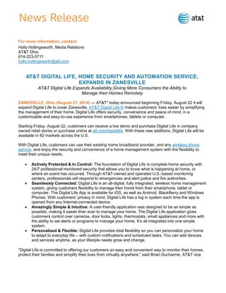 For more information, contact:
Holly Hollingsworth, Media Relations
AT&T Ohio
614-223-5711
holly.hollingsworth@att.com
AT&T DIGITAL LIFE, HOME SECURITY AND AUTOMATION SERVICE,
EXPANDS IN ZANESVILLE
AT&T Digital Life Expands Availability,Giving More Consumers the Ability to
Manage their Homes Remotely
ZANESVILLE, Ohio (August 21, 2014) — AT&T* today announced beginning Friday, August 22 it will
expand Digital Life to cover Zanesville. AT&T Digital Life ® makes customers’ lives easier by simplifying
the management of their home. Digital Life offers security, convenience and peace of mind, in a
customizable and easy-to-use experience from smartphones, tablets or computer.
Starting Friday, August 22, customers can receive a live demo and purchase Digital Life in company
owned retail stores or purchase online at att.com/digitallife. With these new additions, Digital Life will be
available in 82 markets across the U.S.
With Digital Life, customers can use their existing home broadband provider, and any wireless phone
service, and enjoy the security and convenience of a home management system with the flexibility to
meet their unique needs.
 Actively Protected & In Control: The foundation of Digital Life is complete home security with
24/7 professional monitored security that allows you to know what is happening at home, or
where an event has occurred. Through AT&T-owned and operated U.S.-based monitoring
centers, professionals will respond to emergencies and alert police and fire authorities.
 Seamlessly Connected: Digital Life is an all-digital, fully integrated, wireless home management
system, giving customers flexibility to manage their home from their smartphone, tablet or
computer. The Digital Life App is available for iOS, as well as Android, BlackBerry and Windows
Phones. With customers’ privacy in mind, Digital Life has a log in system each time the app is
opened from any Internet-connected device.
 Amazingly Simple & Intuitive: A user-friendly application was designed to be as simple as
possible, making it easier than ever to manage your home. The Digital Life application gives
customers control over cameras, door locks, lights, thermostats, small appliances and more with
the ability to set alerts or programs to manage your home. It’s all integrated into one simple
system.
 Personalized & Flexible: Digital Life provides total flexibility so you can personalize your home
to adapt to everyday life – with custom notifications and scheduled tasks. You can add devices
and services anytime, as your lifestyle needs grow and change.
“Digital Life is committed to offering our customers an easy and convenient way to monitor their homes,
protect their families and simplify their lives from virtually anywhere,” said Brian Ducharme, AT&T vice
 