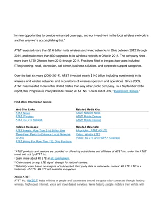 for new opportunities to provide enhanced coverage, and our investment in the local wireless network is
another way we’re accomplishing that.”
AT&T invested more than $1.6 billion in its wireless and wired networks in Ohio between 2012 through
2014, and made more than 830 upgrades to its wireless network in Ohio in 2014. The company hired
more than 1,730 Ohioans from 2013 through 2014. Positions filled in the past two years included
IT/engineering, retail, technician, call center, business solutions, and corporate support categories.
Over the last six years (2009-2014), AT&T invested nearly $140 billion including investments in its
wireless and wireline networks and acquisitions of wireless spectrum and operations. Since 2009,
AT&T has invested more in the United States than any other public company. In a September 2014
report, the Progressive Policy Institute ranked AT&T No. 1 on its list of U.S. “Investment Heroes.”
Find More Information Online:
Web Site Links: Related Media Kits:
AT&T News
AT&T Wireless
AT&T 4G LTE Network
AT&T Network News
AT&T Mobile Devices
AT&T Mobile Internet
Related Releases: Related Materials:
AT&T Invests More Than $1.6 Billion Over
Three-Year Period to Enhance Local Networks
in Ohio
AT&T Hiring For More Than 120 Ohio Positions
Infographic: AT&T 4G LTE
Video: What is LTE?
Video: 4G LTE and HSPA+ Coverage
1 AT&T products and services are provided or offered by subsidiaries and affiliates of AT&T Inc. under the AT&T
brand and not by AT&T Inc.
2 Learn more about 4G LTE at att.com/network.
3 Claim based on avg. LTE signal strength for national carriers.
4 Reliability claim based on analysis of independent third party data re nationwide carriers’ 4G LTE. LTE is a
trademark of ETSI. 4G LTE not available everywhere.
About AT&T
AT&T Inc. (NYSE:T) helps millions of people and businesses around the globe stay connected through leading
wireless, high-speed Internet, voice and cloud-based services. We’re helping people mobilize their worlds with
 