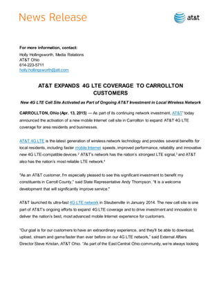 For more information, contact:
Holly Hollingsworth, Media Relations
AT&T Ohio
614-223-5711
holly.hollingsworth@att.com
AT&T EXPANDS 4G LTE COVERAGE TO CARROLLTON
CUSTOMERS
New 4G LTE Cell Site Activated as Part of Ongoing AT&T Investment in Local Wireless Network
CARROLLTON, Ohio (Apr. 13, 2015) — As part of its continuing network investment, AT&T1
today
announced the activation of a new mobile Internet cell site in Carrollton to expand AT&T 4G LTE
coverage for area residents and businesses.
AT&T 4G LTE is the latest generation of wireless network technology and provides several benefits for
local residents, including faster mobile Internet speeds, improved performance, reliability and innovative
new 4G LTE-compatible devices.2
AT&T’s network has the nation’s strongest LTE signal,3
and AT&T
also has the nation’s most reliable LTE network.4
"As an AT&T customer, I'm especially pleased to see this significant investment to benefit my
constituents in Carroll County,” said State Representative Andy Thompson. “It is a welcome
development that will significantly improve service."
AT&T launched its ultra-fast 4G LTE network in Steubenville in January 2014. The new cell site is one
part of AT&T’s ongoing efforts to expand 4G LTE coverage and to drive investment and innovation to
deliver the nation’s best, most advanced mobile Internet experience for customers.
“Our goal is for our customers to have an extraordinary experience, and they’ll be able to download,
upload, stream and game faster than ever before on our 4G LTE network,” said External Affairs
Director Steve Kristan, AT&T Ohio. “As part of the East Central Ohio community, we’re always looking
 