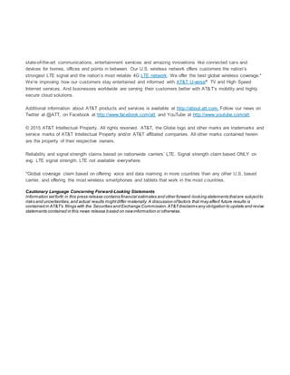 state-of-the-art communications, entertainment services and amazing innovations like connected cars and
devices for homes, offices and points in between. Our U.S. wireless network offers customers the nation’s
strongest LTE signal and the nation’s most reliable 4G LTE network. We offer the best global wireless coverage.*
We’re improving how our customers stay entertained and informed with AT&T U-verse® TV and High Speed
Internet services. And businesses worldwide are serving their customers better with AT&T’s mobility and highly
secure cloud solutions.
Additional information about AT&T products and services is available at http://about.att.com. Follow our news on
Twitter at @ATT, on Facebook at http://www.facebook.com/att and YouTube at http://www.youtube.com/att.
© 2015 AT&T Intellectual Property. All rights reserved. AT&T, the Globe logo and other marks are trademarks and
service marks of AT&T Intellectual Property and/or AT&T affiliated companies. All other marks contained herein
are the property of their respective owners.
Reliability and signal strength claims based on nationwide carriers’ LTE. Signal strength claim based ONLY on
avg. LTE signal strength. LTE not available everywhere.
*Global coverage claim based on offering voice and data roaming in more countries than any other U.S. based
carrier, and offering the most wireless smartphones and tablets that work in the most countries.
Cautionary Language Concerning Forward-Looking Statements
Information setforth in this press release contains financial estimates and other forward-looking statements thatare subjectto
risks and uncertainties,and actual results mightdiffer materially.A discussion offactors that may affect future results is
contained in AT&T’s filings with the Securities and Exchange Commission.AT&Tdisclaims any obligation to update and revise
statements contained in this news release based on newinformation or otherwise.
 