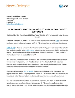 For more information, contact:
Holly Hollingsworth, Media Relations
AT&T Ohio
614-223-5711
holly.hollingsworth@att.com
AT&T EXPANDS 4G LTE COVERAGE TO MORE BROWN COUNTY
CUSTOMERS
Additional Cell Site Upgraded to 4G LTE as Part of Ongoing AT&T Investment in Local Wireless
Network
SARDINIA, Ohio (Apr. 13, 2015) — As part of its continuing network investment, AT&T1
has upgraded
its wireless network in Sardinia to expand AT&T 4G LTE coverage for area residents and businesses.
AT&T 4G LTE is the latest generation of wireless network technology and provides several benefits for
local residents, including faster mobile Internet speeds, improved performance, reliability and innovative
new 4G LTE-compatible devices.2
AT&T’s network has the nation’s strongest LTE signal,3
and AT&T
also has the nation’s most reliable LTE network.4
“As Chairman of the Broadband and Technology Caucus, I understand the profound need for reliable
wireless access in Appalachia,” said State Senator Joe Uecker. “I applaud efforts to recognize
customer needs and willingness to help find a solution. These network updates will promote many e-
commerce and educational opportunities for the residents of Sardinia.”
AT&T launched its ultra-fast 4G LTE network in Cincinnati in September 2012. The new cell site
upgrade is one part of AT&T’s ongoing efforts to expand 4G LTE coverage and to drive investment and
innovation to deliver the nation’s best, most advanced mobile Internet experience for customers.
“Our goal is for our customers to have an extraordinary experience, and they’ll be able to download,
upload, stream and game faster than ever before on our 4G LTE network,” said External Affairs
Director Mark Romito, AT&T Ohio. “As part of the southwest Ohio community, we’re always looking for
 