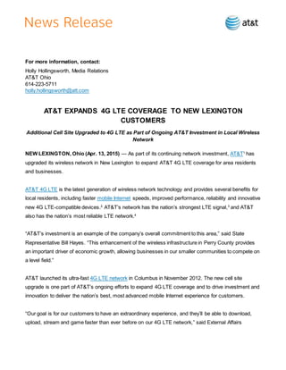 For more information, contact:
Holly Hollingsworth, Media Relations
AT&T Ohio
614-223-5711
holly.hollingsworth@att.com
AT&T EXPANDS 4G LTE COVERAGE TO NEW LEXINGTON
CUSTOMERS
Additional Cell Site Upgraded to 4G LTE as Part of Ongoing AT&T Investment in Local Wireless
Network
NEW LEXINGTON, Ohio (Apr. 13, 2015) — As part of its continuing network investment, AT&T1
has
upgraded its wireless network in New Lexington to expand AT&T 4G LTE coverage for area residents
and businesses.
AT&T 4G LTE is the latest generation of wireless network technology and provides several benefits for
local residents, including faster mobile Internet speeds, improved performance, reliability and innovative
new 4G LTE-compatible devices.2
AT&T’s network has the nation’s strongest LTE signal,3
and AT&T
also has the nation’s most reliable LTE network.4
“AT&T’s investment is an example of the company’s overall commitment to this area,” said State
Representative Bill Hayes. “This enhancement of the wireless infrastructure in Perry County provides
an important driver of economic growth, allowing businesses in our smaller communities to compete on
a level field.”
AT&T launched its ultra-fast 4G LTE network in Columbus in November 2012. The new cell site
upgrade is one part of AT&T’s ongoing efforts to expand 4G LTE coverage and to drive investment and
innovation to deliver the nation’s best, most advanced mobile Internet experience for customers.
“Our goal is for our customers to have an extraordinary experience, and they’ll be able to download,
upload, stream and game faster than ever before on our 4G LTE network,” said External Affairs
 